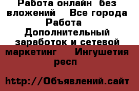 Работа онлайн, без вложений. - Все города Работа » Дополнительный заработок и сетевой маркетинг   . Ингушетия респ.